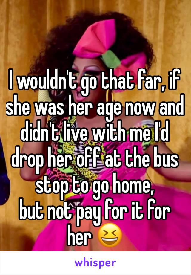 I wouldn't go that far, if she was her age now and didn't live with me I'd drop her off at the bus stop to go home, 
but not pay for it for her 😆