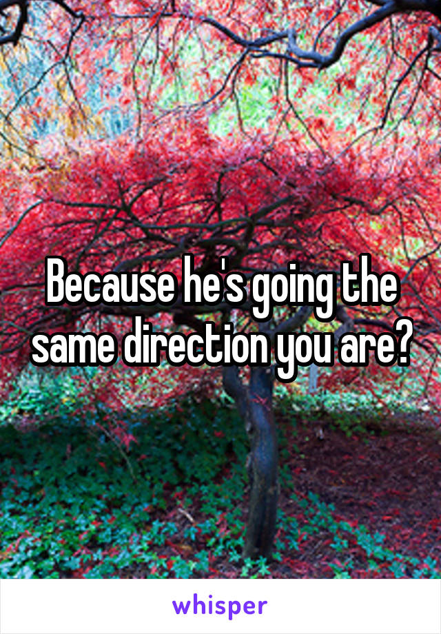 Because he's going the same direction you are?