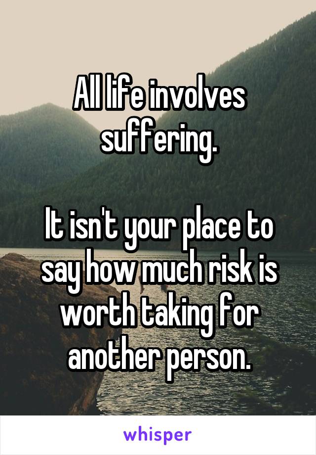 All life involves suffering.

It isn't your place to say how much risk is worth taking for another person.