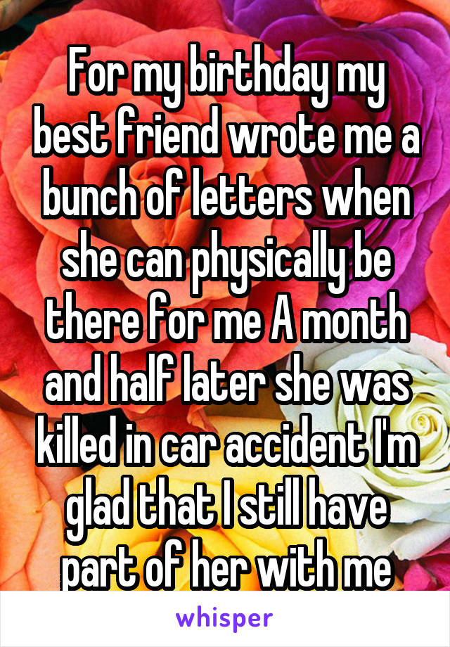 For my birthday my best friend wrote me a bunch of letters when she can physically be there for me A month and half later she was killed in car accident I'm glad that I still have part of her with me