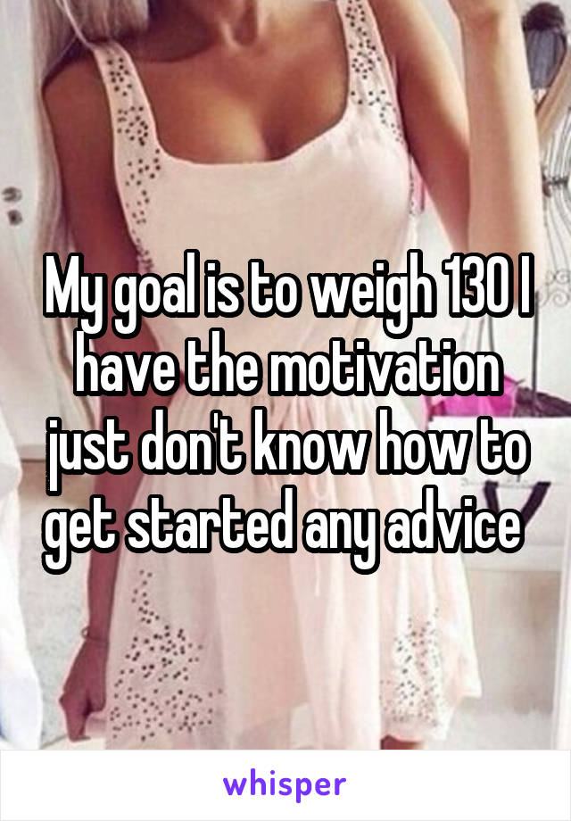 My goal is to weigh 130 I have the motivation just don't know how to get started any advice 