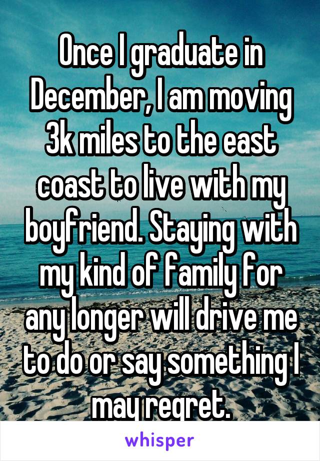 Once I graduate in December, I am moving 3k miles to the east coast to live with my boyfriend. Staying with my kind of family for any longer will drive me to do or say something I may regret.