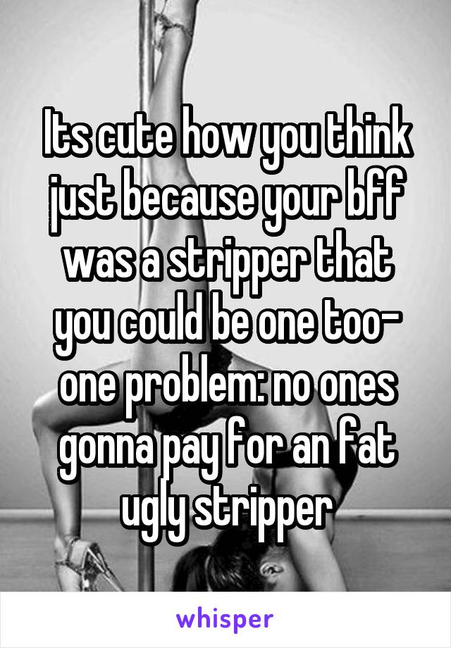 Its cute how you think just because your bff was a stripper that you could be one too- one problem: no ones gonna pay for an fat ugly stripper
