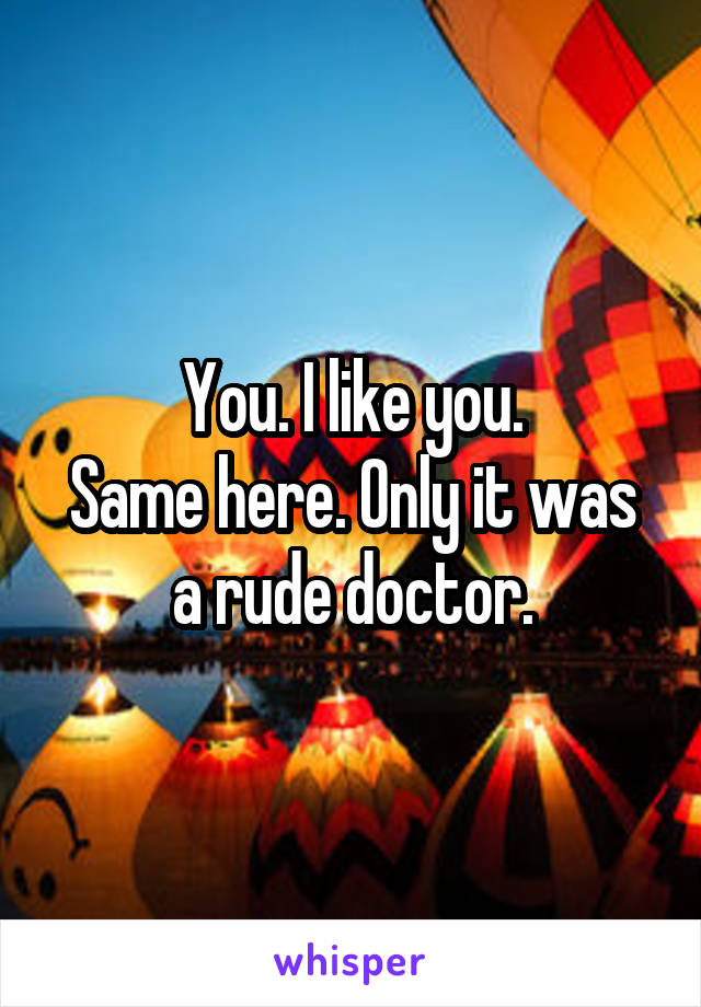 You. I like you.
Same here. Only it was a rude doctor.