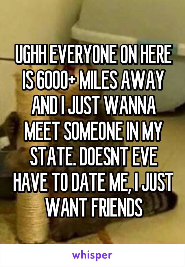 UGHH EVERYONE ON HERE IS 6000+ MILES AWAY AND I JUST WANNA MEET SOMEONE IN MY STATE. DOESNT EVE HAVE TO DATE ME, I JUST WANT FRIENDS