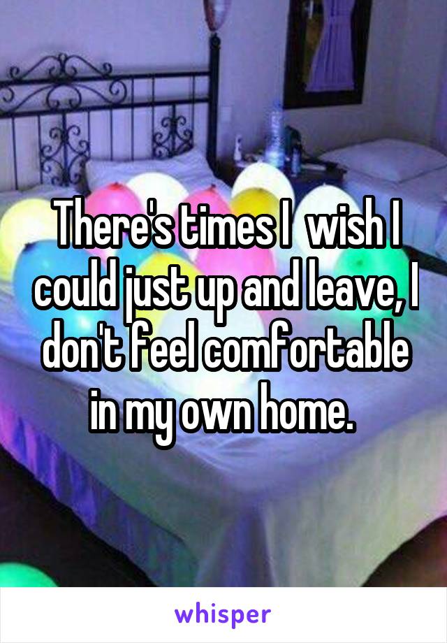 There's times I  wish I could just up and leave, I don't feel comfortable in my own home. 
