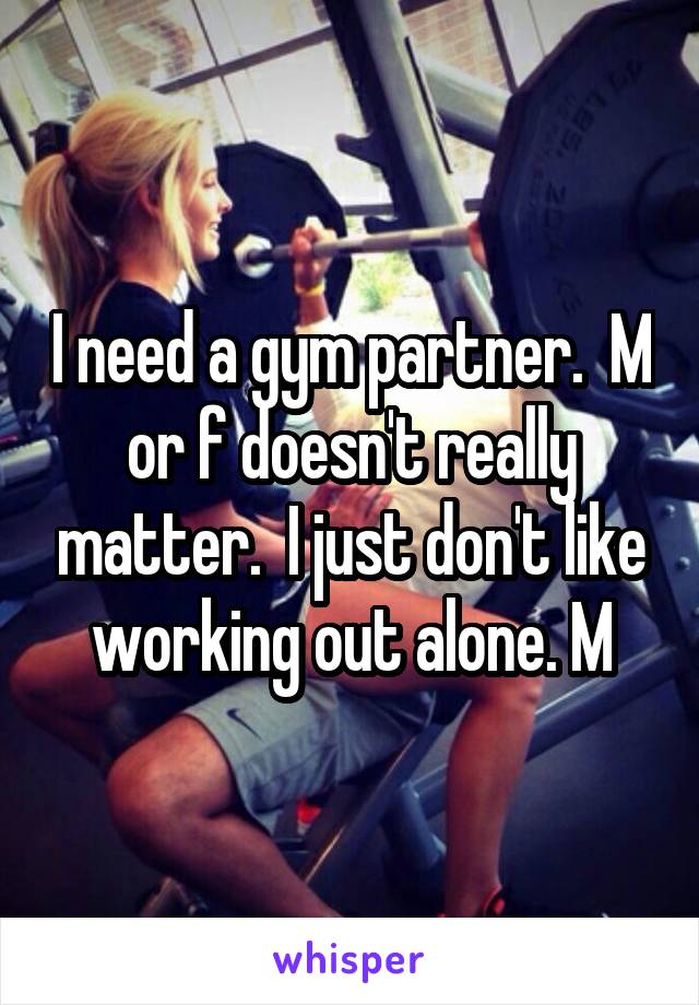 I need a gym partner.  M or f doesn't really matter.  I just don't like working out alone. M