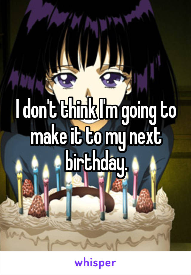 I don't think I'm going to make it to my next birthday.