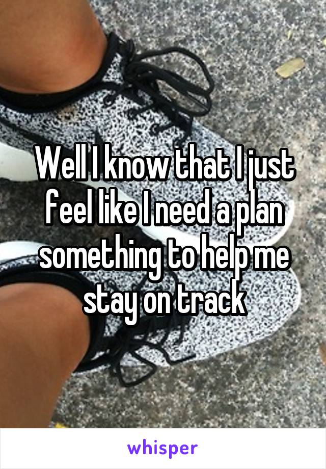 Well I know that I just feel like I need a plan something to help me stay on track