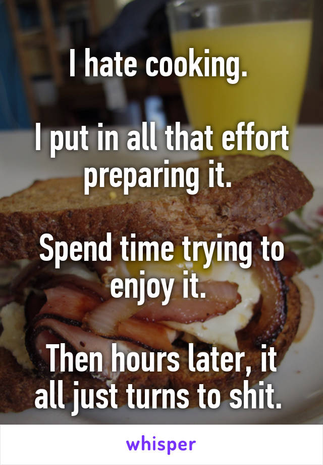 I hate cooking. 

I put in all that effort preparing it. 

Spend time trying to enjoy it. 

Then hours later, it all just turns to shit. 