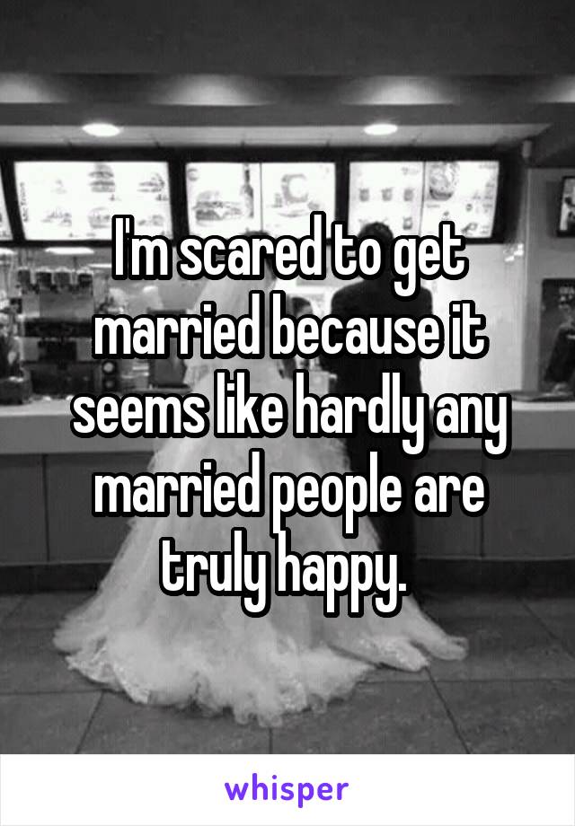 I'm scared to get married because it seems like hardly any married people are truly happy. 