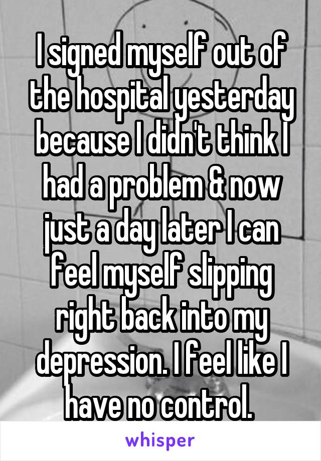 I signed myself out of the hospital yesterday because I didn't think I had a problem & now just a day later I can feel myself slipping right back into my depression. I feel like I have no control. 