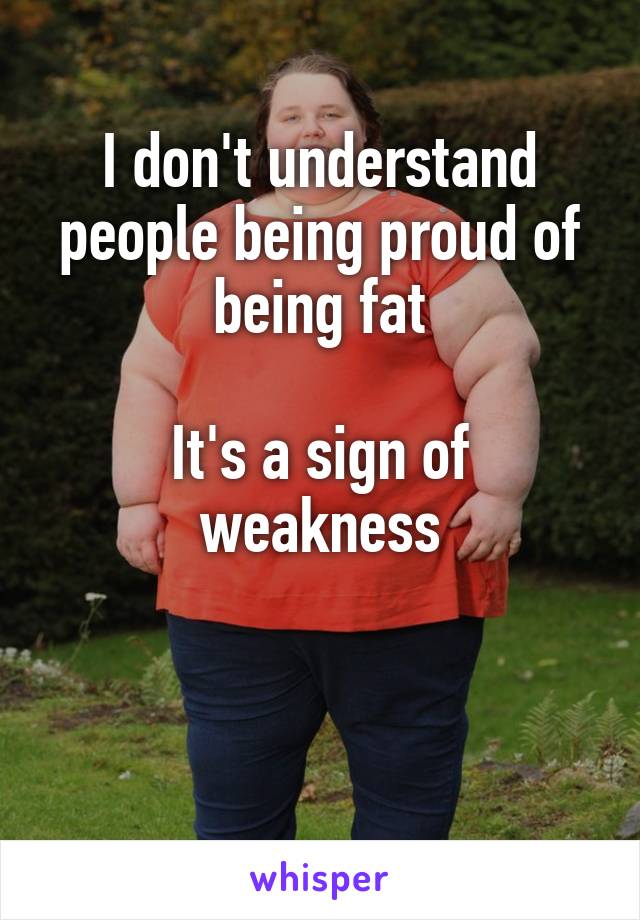 I don't understand people being proud of being fat

It's a sign of weakness


