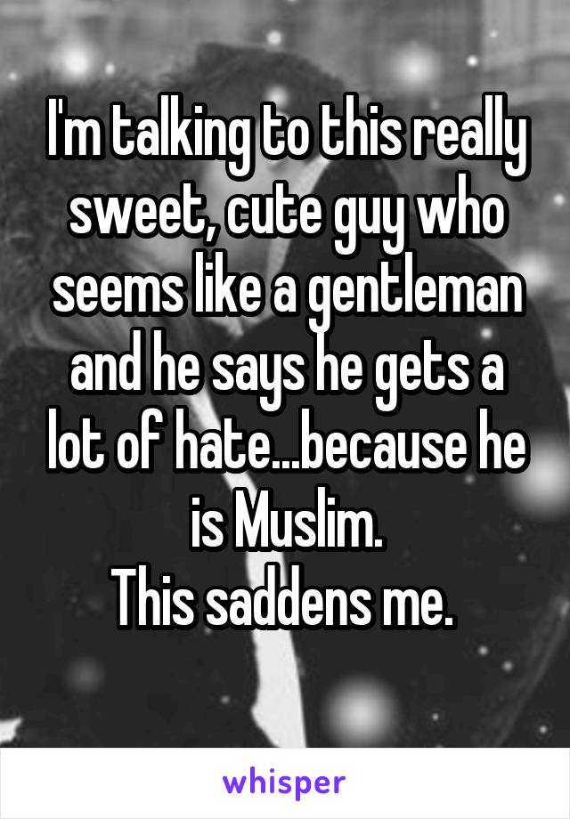 I'm talking to this really sweet, cute guy who seems like a gentleman and he says he gets a lot of hate...because he is Muslim.
This saddens me. 
