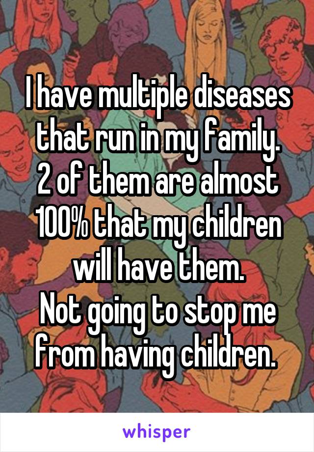 I have multiple diseases that run in my family.
2 of them are almost 100% that my children will have them.
Not going to stop me from having children. 