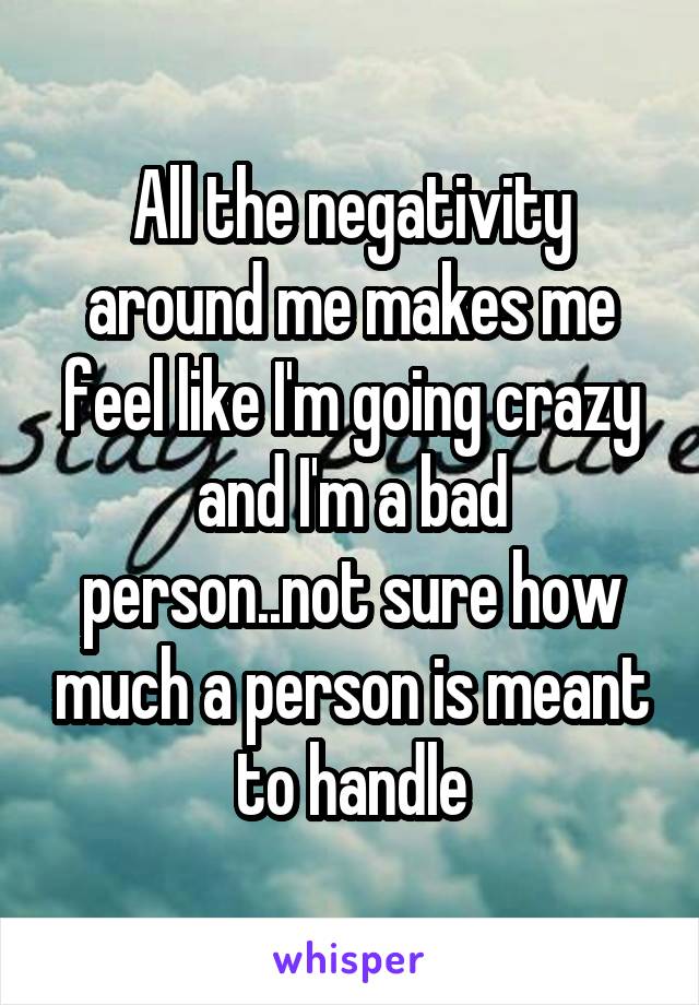 All the negativity around me makes me feel like I'm going crazy and I'm a bad person..not sure how much a person is meant to handle