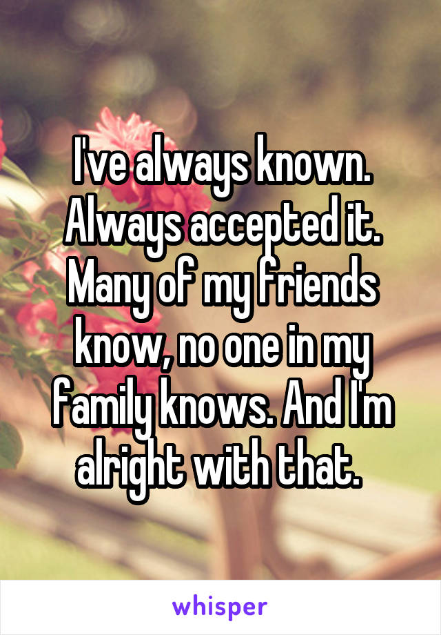 I've always known. Always accepted it. Many of my friends know, no one in my family knows. And I'm alright with that. 