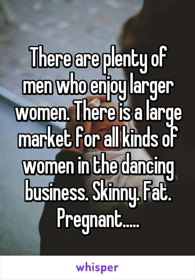 There are plenty of men who enjoy larger women. There is a large market for all kinds of women in the dancing business. Skinny. Fat. Pregnant.....