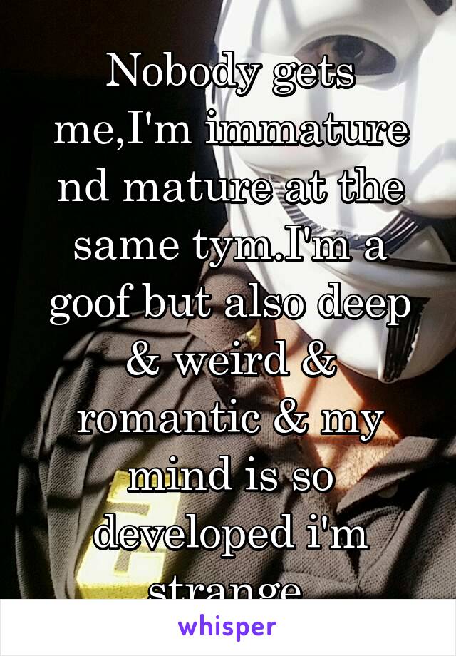 Nobody gets me,I'm immature nd mature at the same tym.I'm a goof but also deep & weird & romantic & my mind is so developed i'm strange.