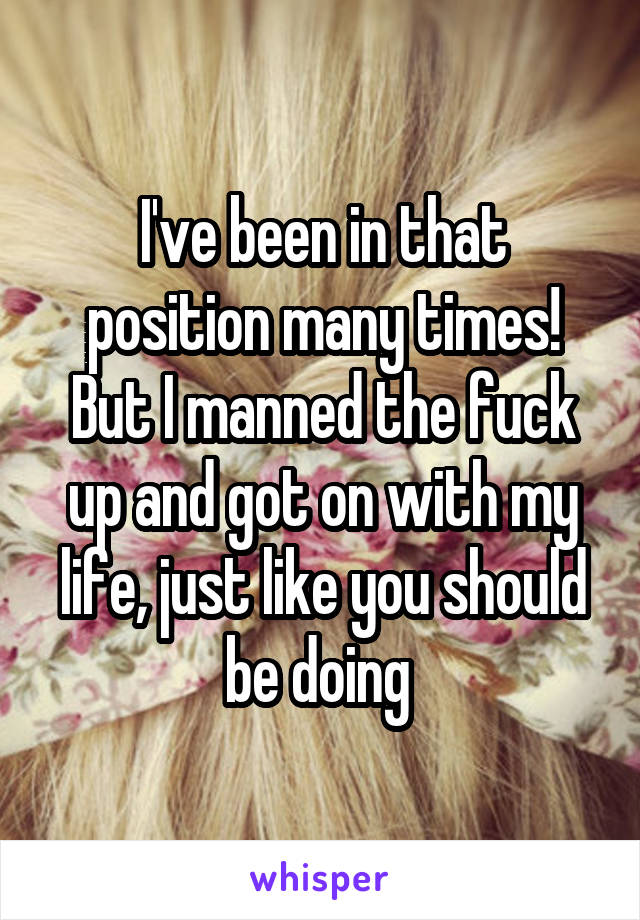 I've been in that position many times! But I manned the fuck up and got on with my life, just like you should be doing 