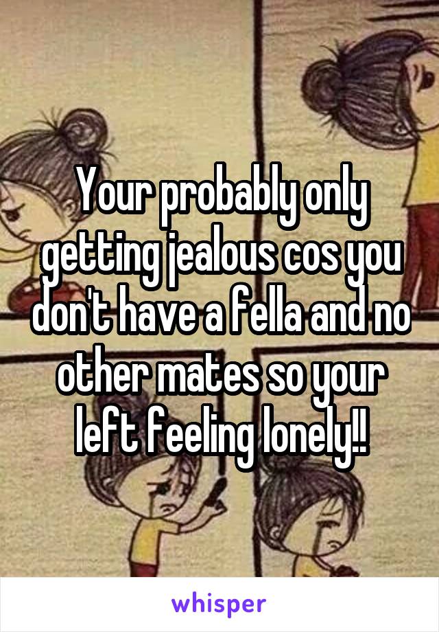 Your probably only getting jealous cos you don't have a fella and no other mates so your left feeling lonely!!