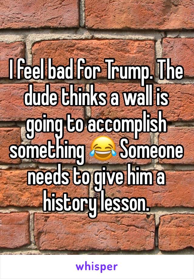 I feel bad for Trump. The dude thinks a wall is going to accomplish something 😂 Someone needs to give him a history lesson.