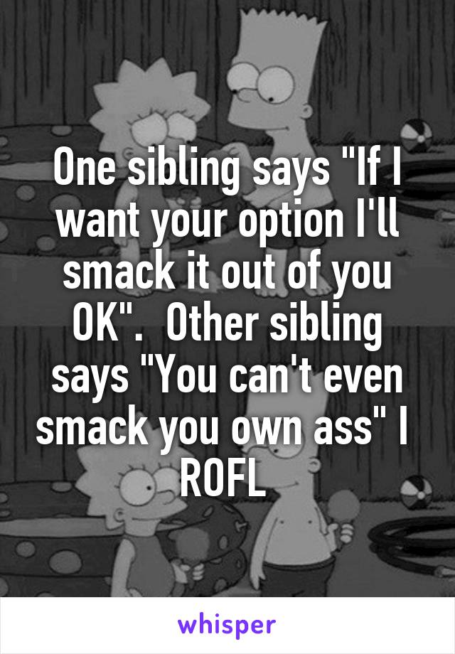 One sibling says "If I want your option I'll smack it out of you OK".  Other sibling says "You can't even smack you own ass" I  ROFL 
