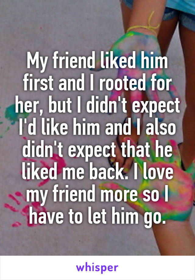 My friend liked him first and I rooted for her, but I didn't expect I'd like him and I also didn't expect that he liked me back. I love my friend more so I have to let him go.
