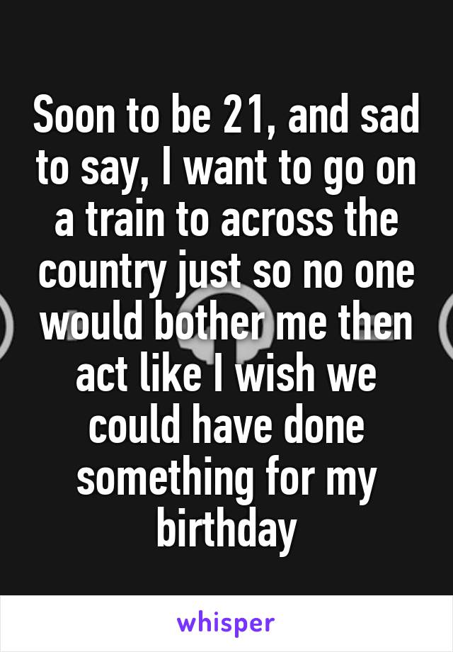 Soon to be 21, and sad to say, I want to go on a train to across the country just so no one would bother me then act like I wish we could have done something for my birthday