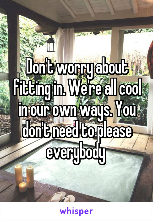 Don't worry about fitting in. We're all cool in our own ways. You don't need to please everybody 