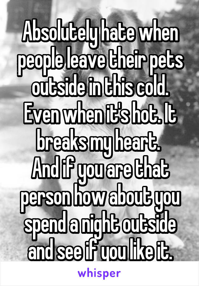 Absolutely hate when people leave their pets outside in this cold. Even when it's hot. It breaks my heart. 
And if you are that person how about you spend a night outside and see if you like it.