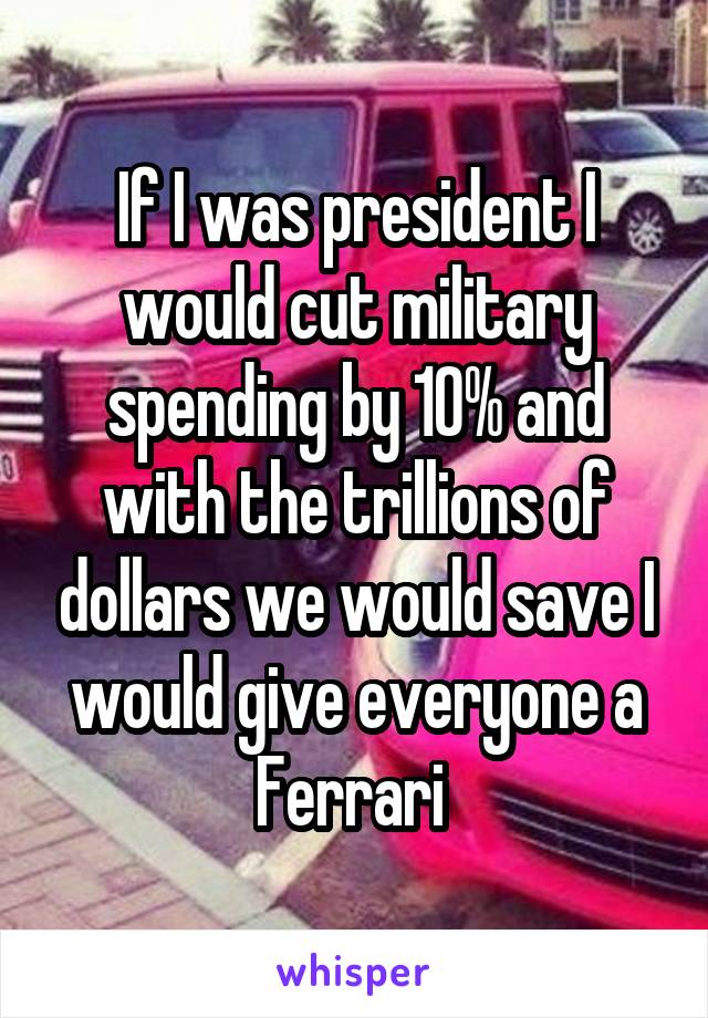 If I was president I would cut military spending by 10% and with the trillions of dollars we would save I would give everyone a Ferrari 