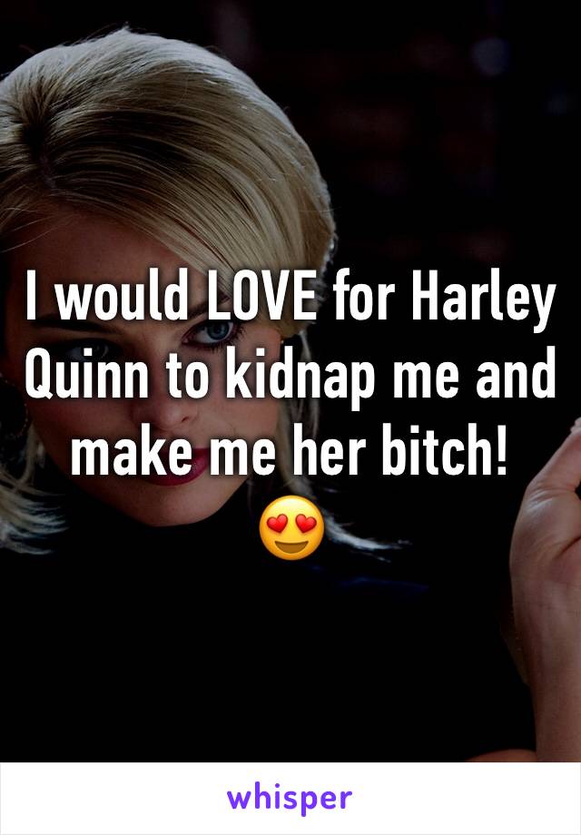 I would LOVE for Harley Quinn to kidnap me and make me her bitch!
😍