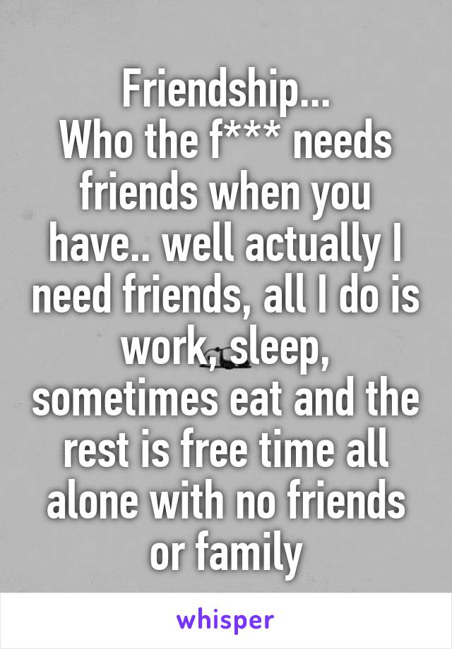 Friendship...
Who the f*** needs friends when you have.. well actually I need friends, all I do is work, sleep, sometimes eat and the rest is free time all alone with no friends or family