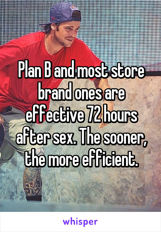 Plan B and most store brand ones are effective 72 hours after sex. The sooner, the more efficient.