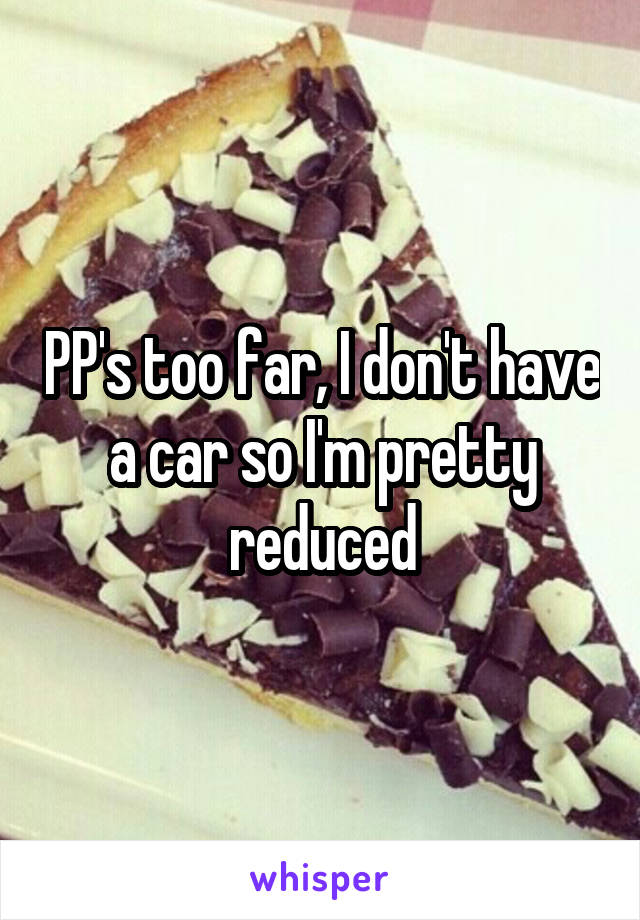 PP's too far, I don't have a car so I'm pretty reduced