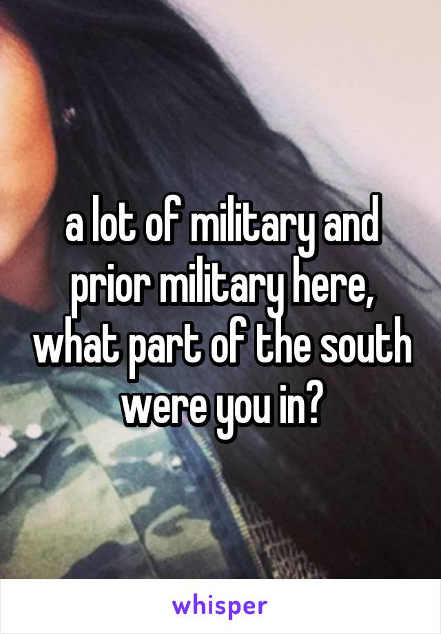 a lot of military and prior military here, what part of the south were you in?