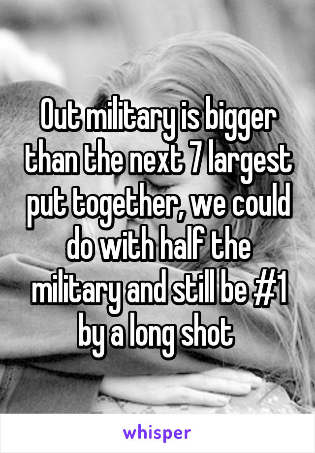 Out military is bigger than the next 7 largest put together, we could do with half the military and still be #1 by a long shot 