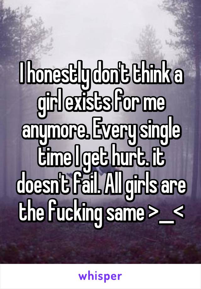 I honestly don't think a girl exists for me anymore. Every single time I get hurt. it doesn't fail. All girls are the fucking same >__<