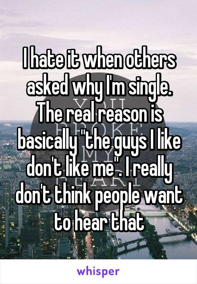 I hate it when others asked why I'm single. The real reason is basically "the guys I like don't like me". I really don't think people want to hear that