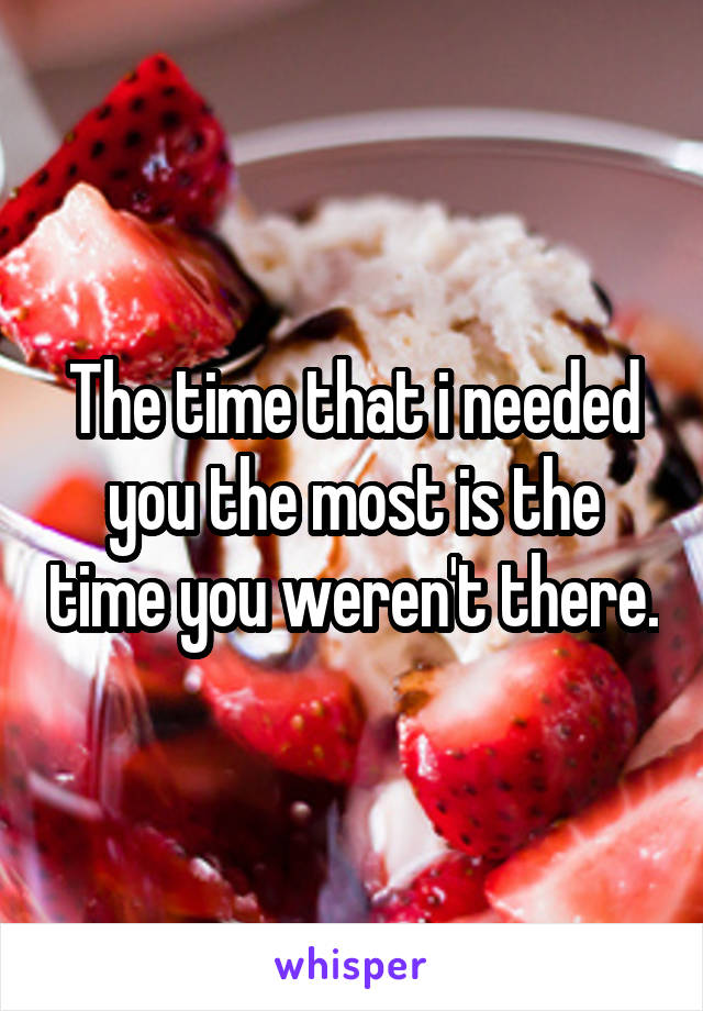 The time that i needed you the most is the time you weren't there.