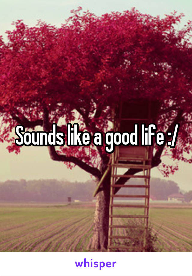 Sounds like a good life :/