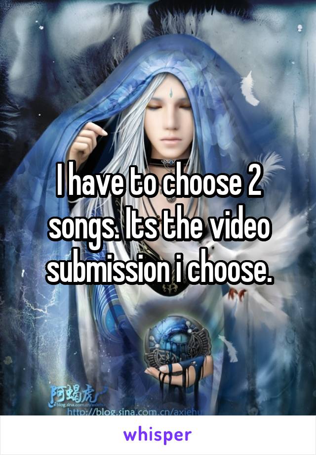 I have to choose 2 songs. Its the video submission i choose.
