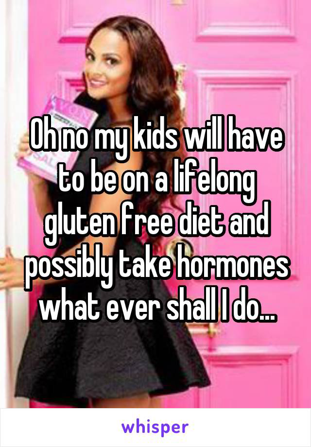 Oh no my kids will have to be on a lifelong gluten free diet and possibly take hormones what ever shall I do...