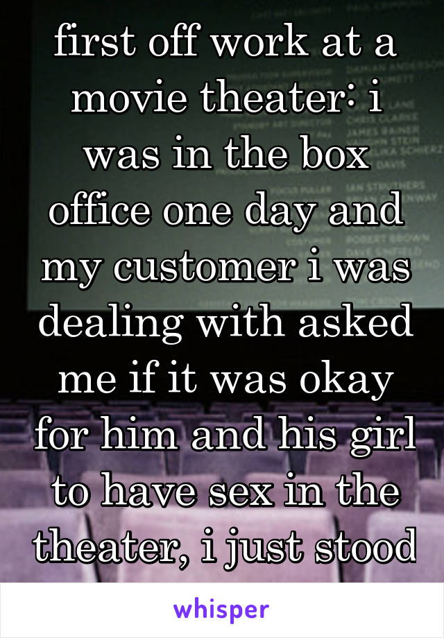 first off work at a movie theater: i was in the box office one day and my customer i was dealing with asked me if it was okay for him and his girl to have sex in the theater, i just stood there silent