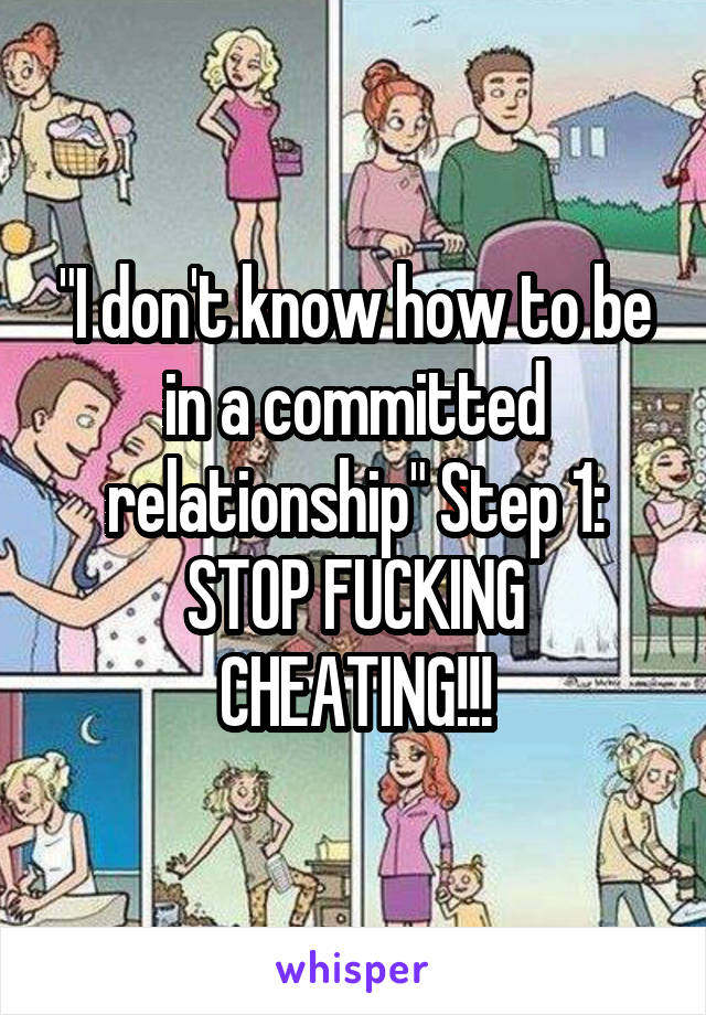 "I don't know how to be in a committed relationship" Step 1: STOP FUCKING CHEATING!!!