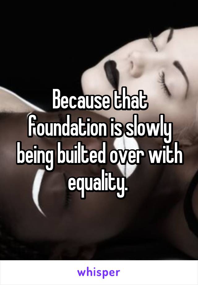 Because that foundation is slowly being builted over with equality. 