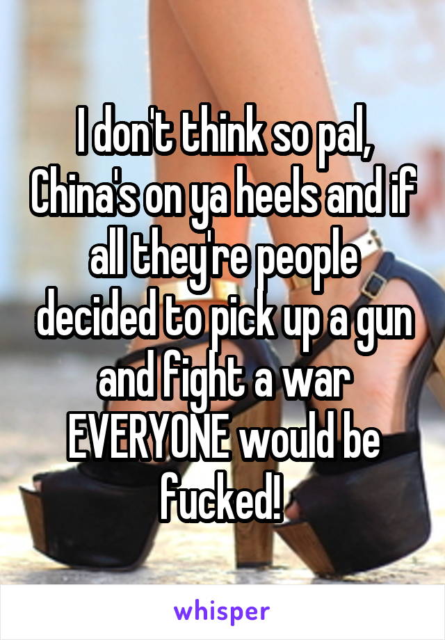 I don't think so pal, China's on ya heels and if all they're people decided to pick up a gun and fight a war EVERYONE would be fucked! 