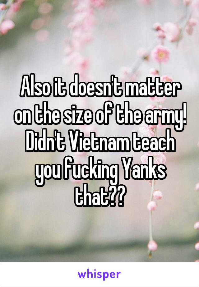 Also it doesn't matter on the size of the army! Didn't Vietnam teach you fucking Yanks that??