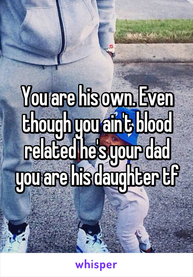 You are his own. Even though you ain't blood related he's your dad you are his daughter tf